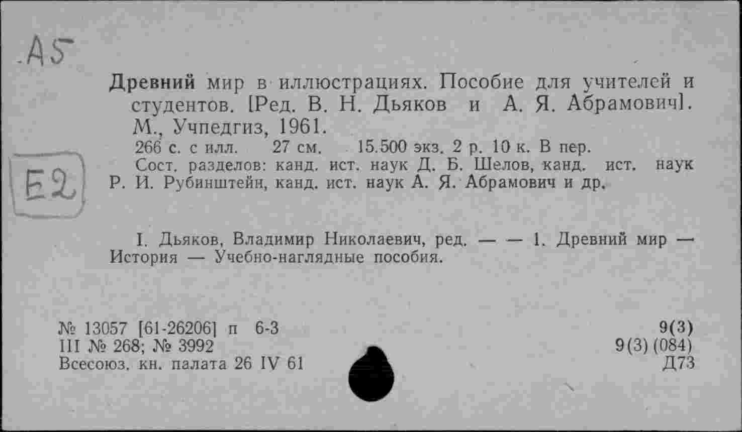 ﻿Древний мир в иллюстрациях. Пособие для учителей и студентов. [Ред. В. Н. Дьяков и А. Я. Абрамович]. М., Учпедгиз, 1961.
266 с. с илл. 27 см. 15.500 экз. 2 р. 10 к. В пер.
Сост. разделов: канд. ист. наук Д. Б. Шелов, канд. ист. наук Р. И. Рубинштейн, канд. ист. наук А. Я. Абрамович и др.
I. Дьяков, Владимир Николаевич, ред. — — 1. Древний мир —• История — Учебно-наглядные пособия.
№ 13057 [61-26206] п 6-3
III № 268; № 3992
Всесоюз. кн. палата 26 IV 61
9(3) 9(3) (084) Д73